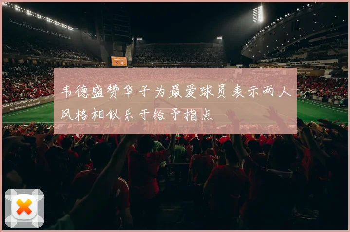 韦德盛赞华子为最爱球员表示两人风格相似乐于给予指点