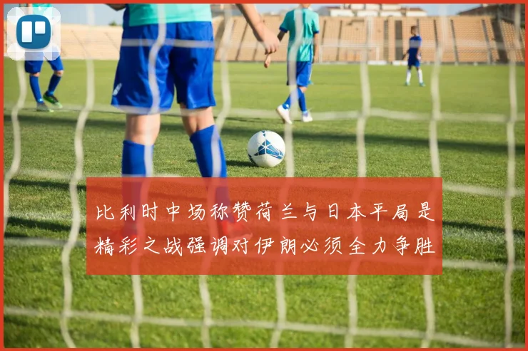 比利时中场称赞荷兰与日本平局是精彩之战强调对伊朗必须全力争胜