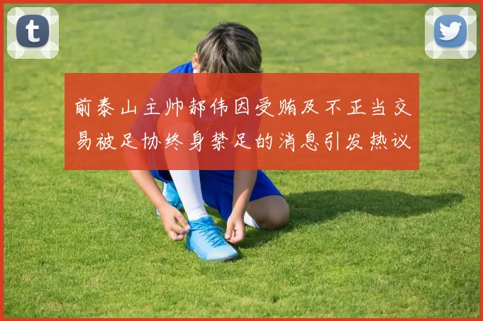 前泰山主帅郝伟因受贿及不正当交易被足协终身禁足的消息引发热议
