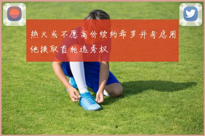热火或不愿高价续约希罗并考虑用他换取首轮选秀权