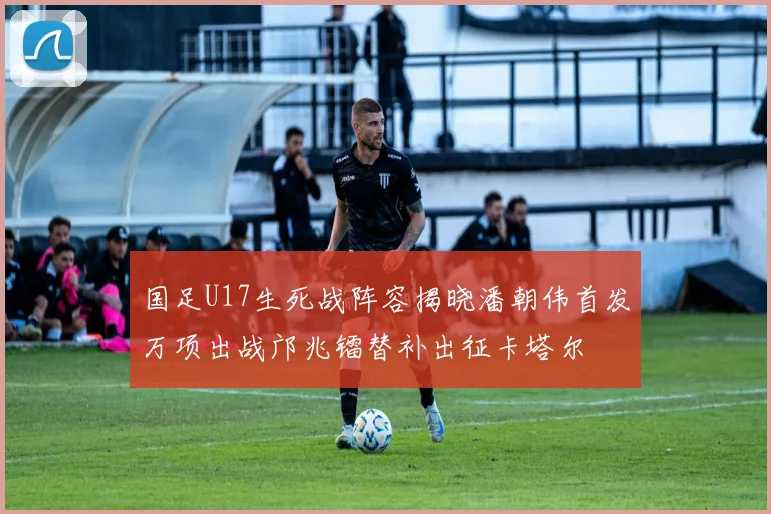 国足U17生死战阵容揭晓潘朝伟首发万项出战邝兆镭替补出征卡塔尔