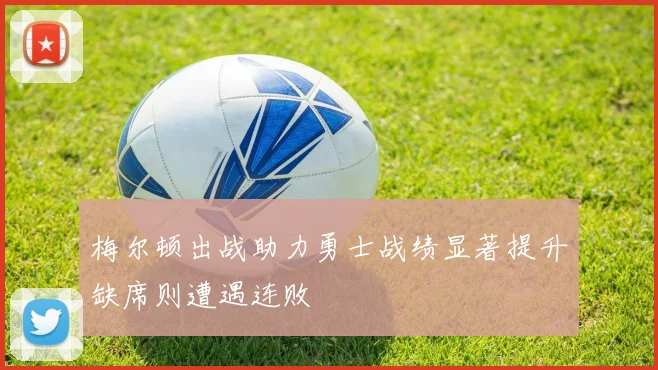 梅尔顿出战助力勇士战绩显著提升缺席则遭遇连败