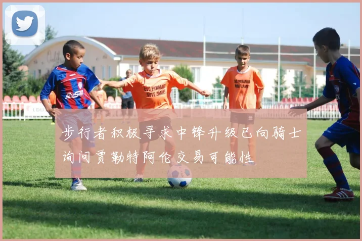 步行者积极寻求中锋升级已向骑士询问贾勒特阿伦交易可能性