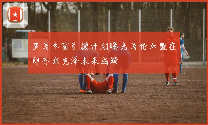 罗马冬窗引援计划曝光马伦加盟在即齐尔克泽未来成疑