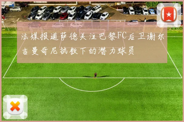 法媒报道萨德关注巴黎FC后卫谢尔吉曼奇尼执教下的潜力球员