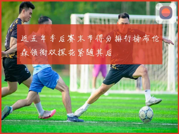近五年季后赛末节得分排行榜布伦森领衔双探花紧随其后