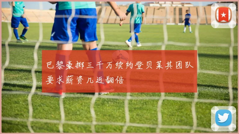 巴黎豪掷三千万续约登贝莱其团队要求薪资几近翻倍