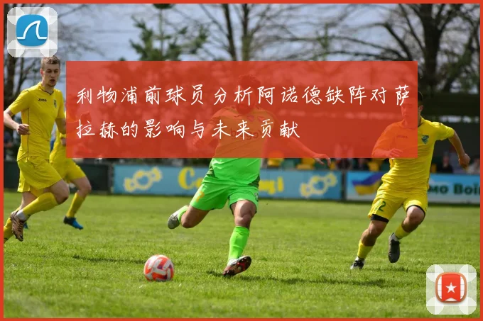 利物浦前球员分析阿诺德缺阵对萨拉赫的影响与未来贡献